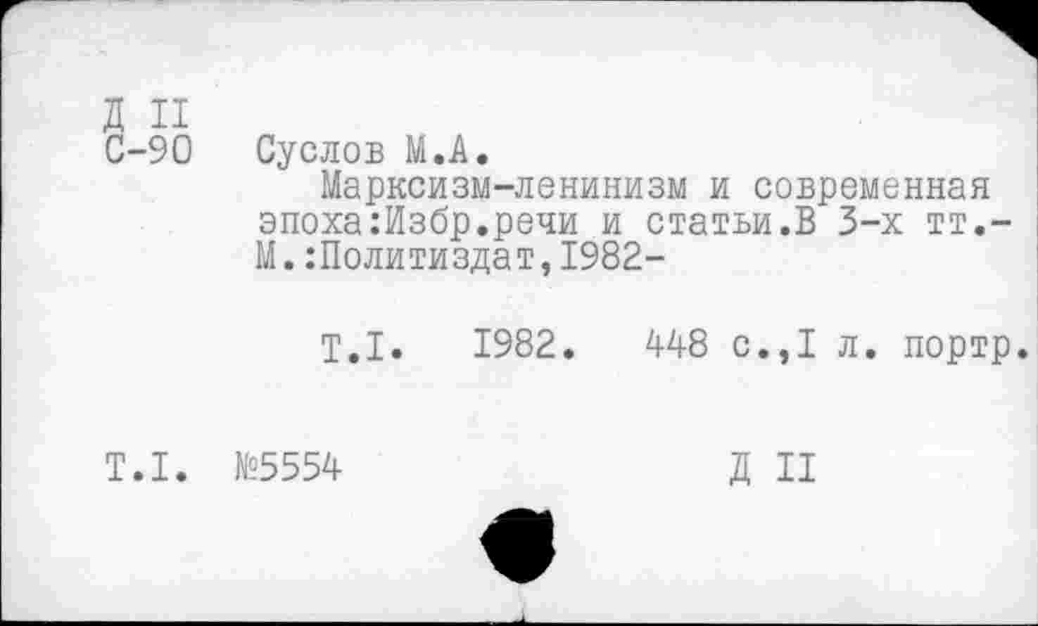 ﻿Д И
С-90 Суслов М.А.
Марксизм-ленинизм и современная эпоха:Избр.речи и статьи.В 3-х тт,-М.Политиздат,1982-
Т.1.	1982.	448 с.,1 л. портр.
Т.1. №5554
Д II